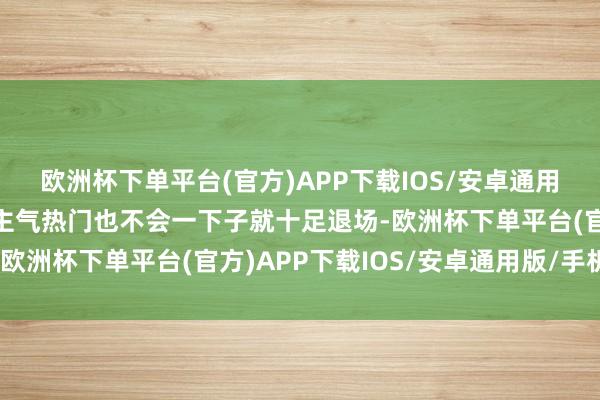 欧洲杯下单平台(官方)APP下载IOS/安卓通用版/手机版而旧的东谈主气热门也不会一下子就十足退场-欧洲杯下单平台(官方)APP下载IOS/安卓通用版/手机版