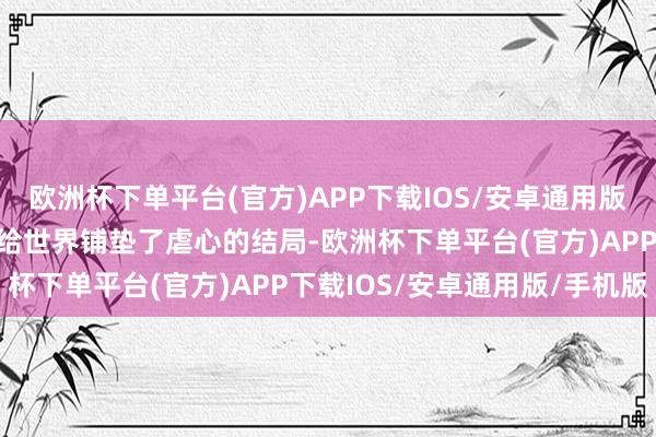 欧洲杯下单平台(官方)APP下载IOS/安卓通用版/手机版但也从一运行就给世界铺垫了虐心的结局-欧洲杯下单平台(官方)APP下载IOS/安卓通用版/手机版