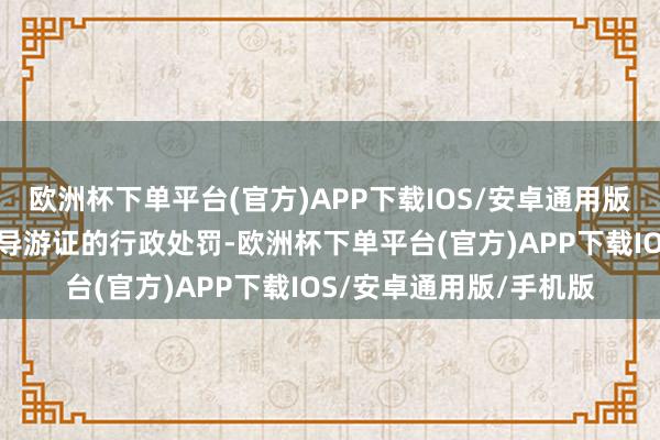 欧洲杯下单平台(官方)APP下载IOS/安卓通用版/手机版同期靠近根除导游证的行政处罚-欧洲杯下单平台(官方)APP下载IOS/安卓通用版/手机版