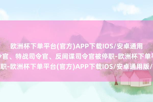 欧洲杯下单平台(官方)APP下载IOS/安卓通用版/手机版齐门推辞司令官、特战司令官、反间谍司令官被停职-欧洲杯下单平台(官方)APP下载IOS/安卓通用版/手机版