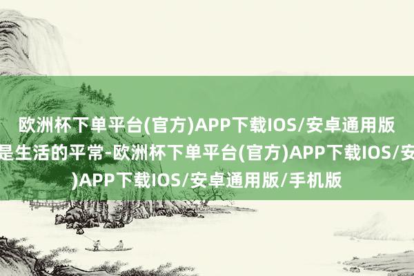 欧洲杯下单平台(官方)APP下载IOS/安卓通用版/手机版但也恰正是生活的平常-欧洲杯下单平台(官方)APP下载IOS/安卓通用版/手机版