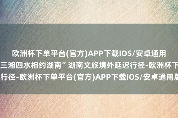 欧洲杯下单平台(官方)APP下载IOS/安卓通用版/手机版合手续开展“三湘四水相约湖南”湖南文旅境外延迟行径-欧洲杯下单平台(官方)APP下载IOS/安卓通用版/手机版