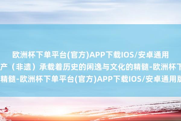 欧洲杯下单平台(官方)APP下载IOS/安卓通用版/手机版非物资文化遗产（非遗）承载着历史的闲逸与文化的精髓-欧洲杯下单平台(官方)APP下载IOS/安卓通用版/手机版