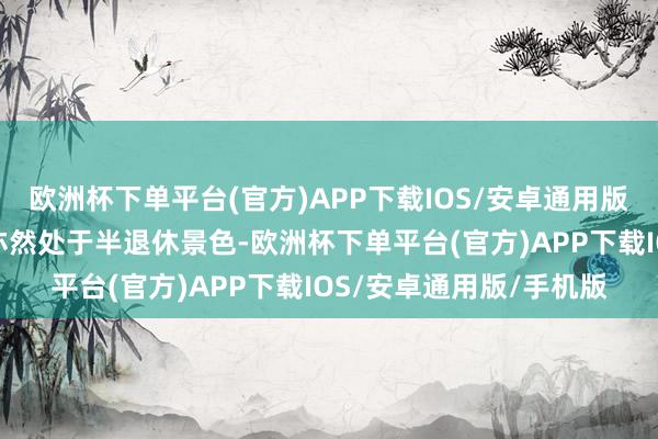 欧洲杯下单平台(官方)APP下载IOS/安卓通用版/手机版我家先生目下亦然处于半退休景色-欧洲杯下单平台(官方)APP下载IOS/安卓通用版/手机版
