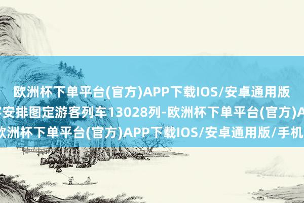 欧洲杯下单平台(官方)APP下载IOS/安卓通用版/手机版1月5日起寰宇安排图定游客列车13028列-欧洲杯下单平台(官方)APP下载IOS/安卓通用版/手机版