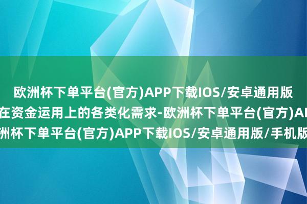 欧洲杯下单平台(官方)APP下载IOS/安卓通用版/手机版全标的得意客户在资金运用上的各类化需求-欧洲杯下单平台(官方)APP下载IOS/安卓通用版/手机版