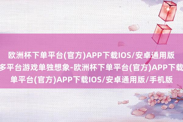 欧洲杯下单平台(官方)APP下载IOS/安卓通用版/手机版这意味着如若将多平台游戏单独想象-欧洲杯下单平台(官方)APP下载IOS/安卓通用版/手机版