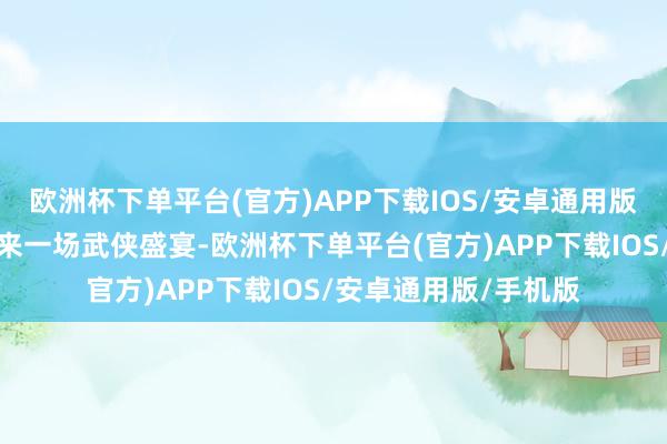 欧洲杯下单平台(官方)APP下载IOS/安卓通用版/手机版为不雅众带来一场武侠盛宴-欧洲杯下单平台(官方)APP下载IOS/安卓通用版/手机版