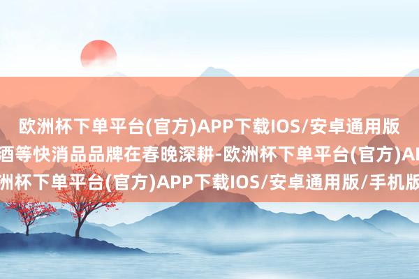 欧洲杯下单平台(官方)APP下载IOS/安卓通用版/手机版食物、饮料、白酒等快消品品牌在春晚深耕-欧洲杯下单平台(官方)APP下载IOS/安卓通用版/手机版