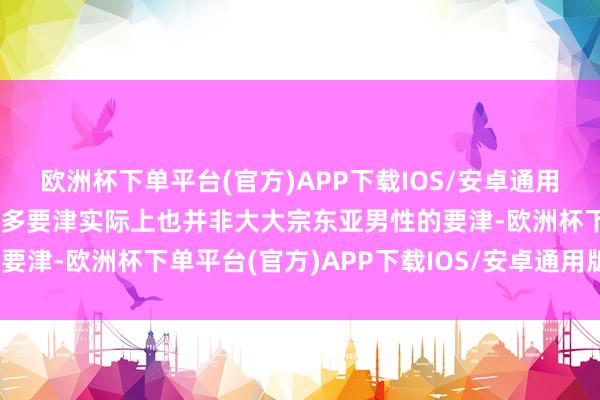欧洲杯下单平台(官方)APP下载IOS/安卓通用版/手机版它所体现的诸多要津实际上也并非大大宗东亚男性的要津-欧洲杯下单平台(官方)APP下载IOS/安卓通用版/手机版