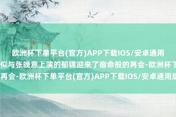 欧洲杯下单平台(官方)APP下载IOS/安卓通用版/手机版景甜上演的姜似与张晚意上演的郁锦迎来了宿命般的再会-欧洲杯下单平台(官方)APP下载IOS/安卓通用版/手机版