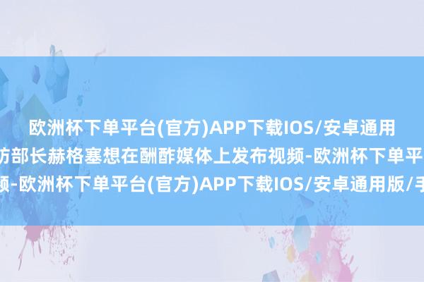 欧洲杯下单平台(官方)APP下载IOS/安卓通用版/手机版好意思国国防部长赫格塞想在酬酢媒体上发布视频-欧洲杯下单平台(官方)APP下载IOS/安卓通用版/手机版