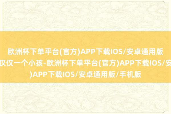 欧洲杯下单平台(官方)APP下载IOS/安卓通用版/手机版更而且她仅仅一个小孩-欧洲杯下单平台(官方)APP下载IOS/安卓通用版/手机版