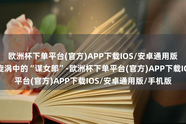欧洲杯下单平台(官方)APP下载IOS/安卓通用版/手机版德能配位吗？旋涡中的“谋女郎”-欧洲杯下单平台(官方)APP下载IOS/安卓通用版/手机版