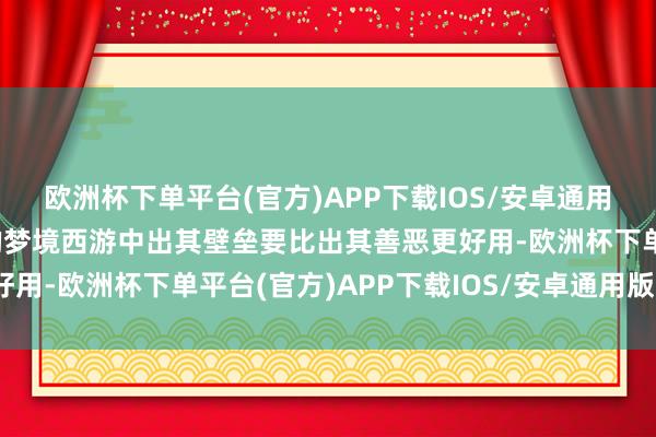 欧洲杯下单平台(官方)APP下载IOS/安卓通用版/手机版其着实当今的梦境西游中出其壁垒要比出其善恶更好用-欧洲杯下单平台(官方)APP下载IOS/安卓通用版/手机版