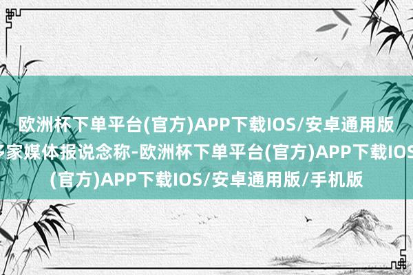 欧洲杯下单平台(官方)APP下载IOS/安卓通用版/手机版此前据当地多家媒体报说念称-欧洲杯下单平台(官方)APP下载IOS/安卓通用版/手机版