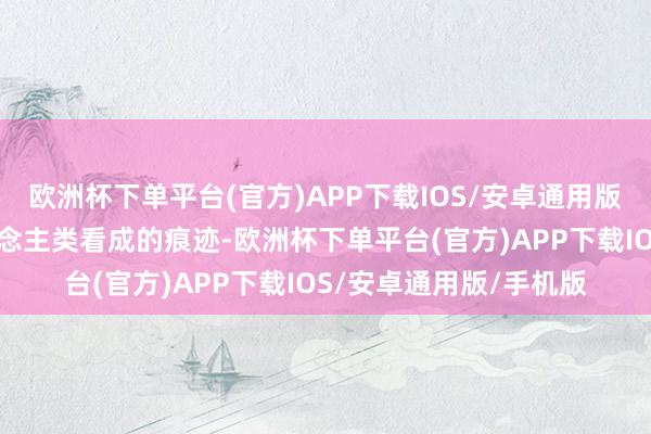 欧洲杯下单平台(官方)APP下载IOS/安卓通用版/手机版这里就有东说念主类看成的痕迹-欧洲杯下单平台(官方)APP下载IOS/安卓通用版/手机版