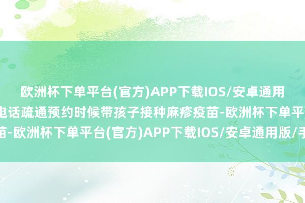 欧洲杯下单平台(官方)APP下载IOS/安卓通用版/手机版与接种门诊电话疏通预约时候带孩子接种麻疹疫苗-欧洲杯下单平台(官方)APP下载IOS/安卓通用版/手机版