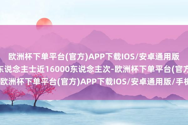 欧洲杯下单平台(官方)APP下载IOS/安卓通用版/手机版总共管待境外东说念主士近16000东说念主次-欧洲杯下单平台(官方)APP下载IOS/安卓通用版/手机版