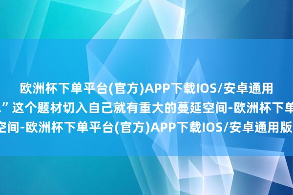 欧洲杯下单平台(官方)APP下载IOS/安卓通用版/手机版从“医好意思”这个题材切入自己就有重大的蔓延空间-欧洲杯下单平台(官方)APP下载IOS/安卓通用版/手机版