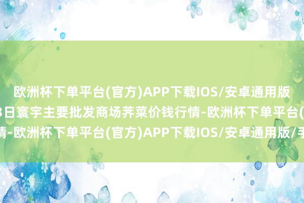 欧洲杯下单平台(官方)APP下载IOS/安卓通用版/手机版2025年3月23日寰宇主要批发商场荠菜价钱行情-欧洲杯下单平台(官方)APP下载IOS/安卓通用版/手机版