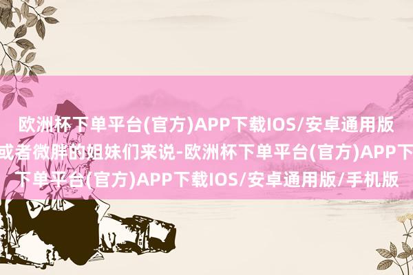 欧洲杯下单平台(官方)APP下载IOS/安卓通用版/手机版这对于梨形骸格或者微胖的姐妹们来说-欧洲杯下单平台(官方)APP下载IOS/安卓通用版/手机版