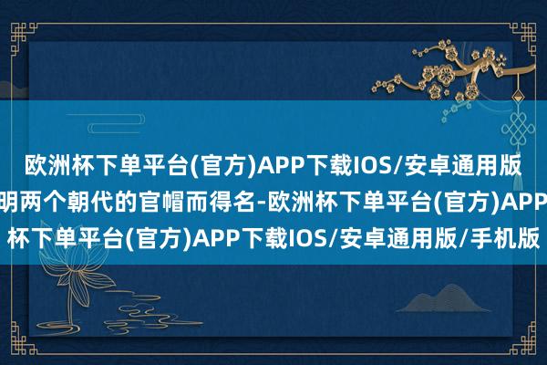 欧洲杯下单平台(官方)APP下载IOS/安卓通用版/手机版因山形神似宋、明两个朝代的官帽而得名-欧洲杯下单平台(官方)APP下载IOS/安卓通用版/手机版