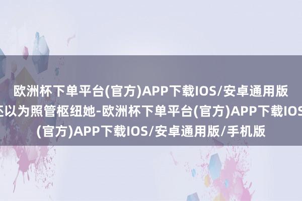 欧洲杯下单平台(官方)APP下载IOS/安卓通用版/手机版不知说念的还以为照管枢纽她-欧洲杯下单平台(官方)APP下载IOS/安卓通用版/手机版