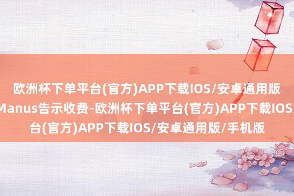 欧洲杯下单平台(官方)APP下载IOS/安卓通用版/手机版内测许久的Manus告示收费-欧洲杯下单平台(官方)APP下载IOS/安卓通用版/手机版