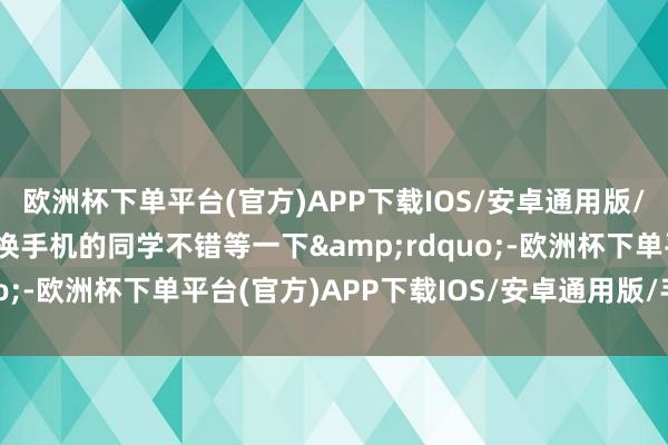 欧洲杯下单平台(官方)APP下载IOS/安卓通用版/手机版颜面更能打！要换手机的同学不错等一下&rdquo;-欧洲杯下单平台(官方)APP下载IOS/安卓通用版/手机版