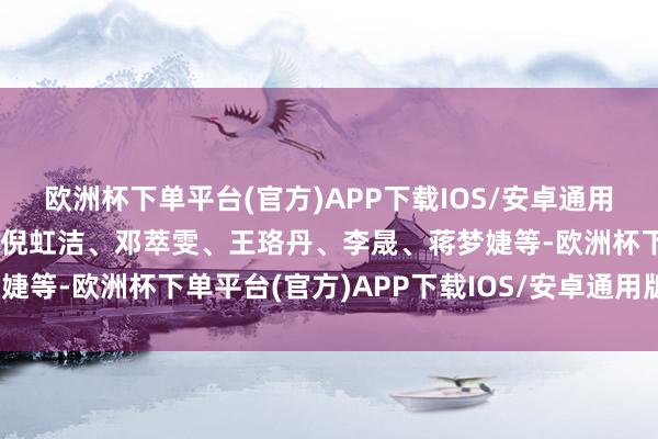 欧洲杯下单平台(官方)APP下载IOS/安卓通用版/手机版比如：叶童、倪虹洁、邓萃雯、王珞丹、李晟、蒋梦婕等-欧洲杯下单平台(官方)APP下载IOS/安卓通用版/手机版