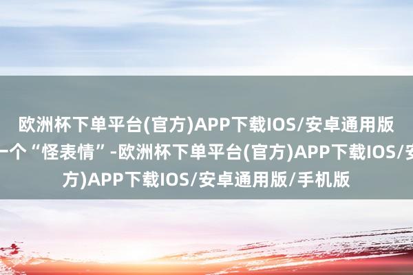 欧洲杯下单平台(官方)APP下载IOS/安卓通用版/手机版简直即是一个“怪表情”-欧洲杯下单平台(官方)APP下载IOS/安卓通用版/手机版
