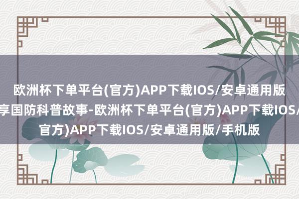 欧洲杯下单平台(官方)APP下载IOS/安卓通用版/手机版为同学们共享国防科普故事-欧洲杯下单平台(官方)APP下载IOS/安卓通用版/手机版