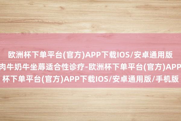 欧洲杯下单平台(官方)APP下载IOS/安卓通用版/手机版效能提醒生猪和肉牛奶牛坐蓐适合性诊疗-欧洲杯下单平台(官方)APP下载IOS/安卓通用版/手机版