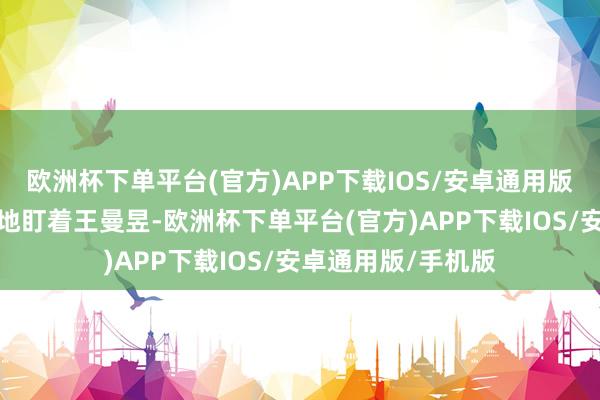 欧洲杯下单平台(官方)APP下载IOS/安卓通用版/手机版成见矍铄地盯着王曼昱-欧洲杯下单平台(官方)APP下载IOS/安卓通用版/手机版