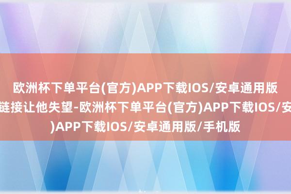 欧洲杯下单平台(官方)APP下载IOS/安卓通用版/手机版总算莫得链接让他失望-欧洲杯下单平台(官方)APP下载IOS/安卓通用版/手机版