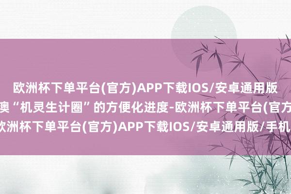 欧洲杯下单平台(官方)APP下载IOS/安卓通用版/手机版进一步鞭策粤港澳“机灵生计圈”的方便化进度-欧洲杯下单平台(官方)APP下载IOS/安卓通用版/手机版