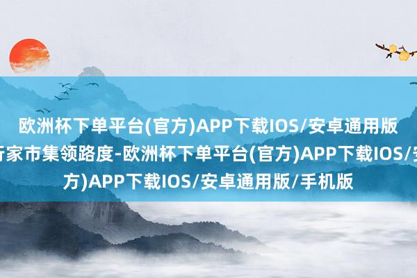 欧洲杯下单平台(官方)APP下载IOS/安卓通用版/手机版积极构建行家市集领路度-欧洲杯下单平台(官方)APP下载IOS/安卓通用版/手机版