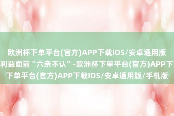 欧洲杯下单平台(官方)APP下载IOS/安卓通用版/手机版主打一个便是在利益面前“六亲不认”-欧洲杯下单平台(官方)APP下载IOS/安卓通用版/手机版