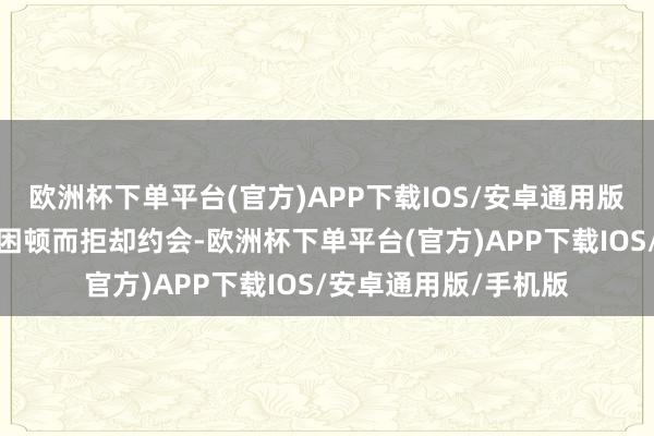 欧洲杯下单平台(官方)APP下载IOS/安卓通用版/手机版若你因加班困顿而拒却约会-欧洲杯下单平台(官方)APP下载IOS/安卓通用版/手机版