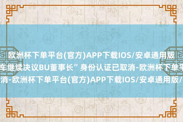 欧洲杯下单平台(官方)APP下载IOS/安卓通用版/手机版原先的“智能汽车继续决议BU董事长”身份认证已取消-欧洲杯下单平台(官方)APP下载IOS/安卓通用版/手机版
