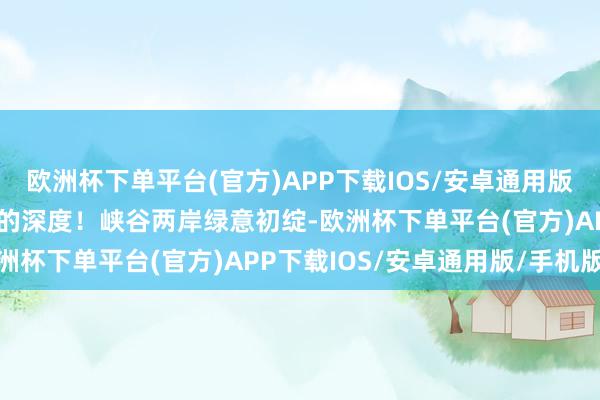 欧洲杯下单平台(官方)APP下载IOS/安卓通用版/手机版用脚步丈量春天的深度！峡谷两岸绿意初绽-欧洲杯下单平台(官方)APP下载IOS/安卓通用版/手机版