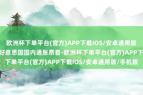 欧洲杯下单平台(官方)APP下载IOS/安卓通用版/手机版而这将例必导致好意思国国内通胀昂首-欧洲杯下单平台(官方)APP下载IOS/安卓通用版/手机版