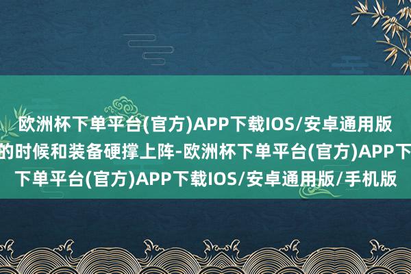 欧洲杯下单平台(官方)APP下载IOS/安卓通用版/手机版仅依靠勉强免强的时候和装备硬撑上阵-欧洲杯下单平台(官方)APP下载IOS/安卓通用版/手机版