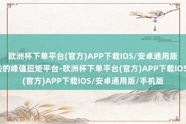 欧洲杯下单平台(官方)APP下载IOS/安卓通用版/手机版况兼领有过去的峰值扭矩平台-欧洲杯下单平台(官方)APP下载IOS/安卓通用版/手机版