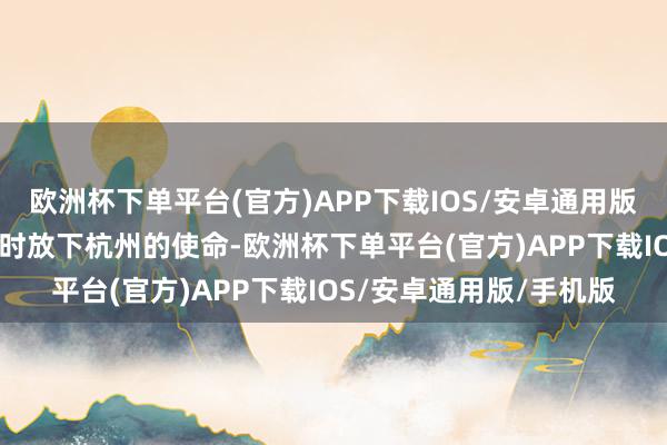 欧洲杯下单平台(官方)APP下载IOS/安卓通用版/手机版当前36周了暂时放下杭州的使命-欧洲杯下单平台(官方)APP下载IOS/安卓通用版/手机版