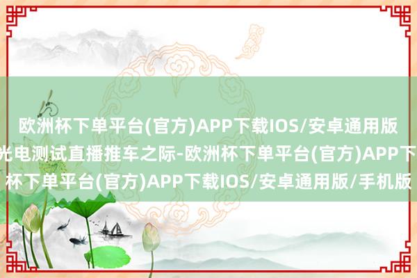 欧洲杯下单平台(官方)APP下载IOS/安卓通用版/手机版在给小鹏 G6 光电测试直播推车之际-欧洲杯下单平台(官方)APP下载IOS/安卓通用版/手机版