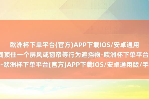 欧洲杯下单平台(官方)APP下载IOS/安卓通用版/手机版就在两者之间顶住一个屏风或窗帘等行为遮挡物-欧洲杯下单平台(官方)APP下载IOS/安卓通用版/手机版