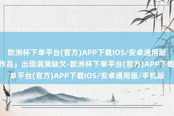 欧洲杯下单平台(官方)APP下载IOS/安卓通用版/手机版不允许我方的「作品」出现涓滴缺欠-欧洲杯下单平台(官方)APP下载IOS/安卓通用版/手机版