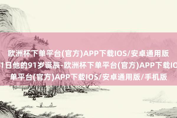 欧洲杯下单平台(官方)APP下载IOS/安卓通用版/手机版没能比及3月31日他的91岁诞辰-欧洲杯下单平台(官方)APP下载IOS/安卓通用版/手机版